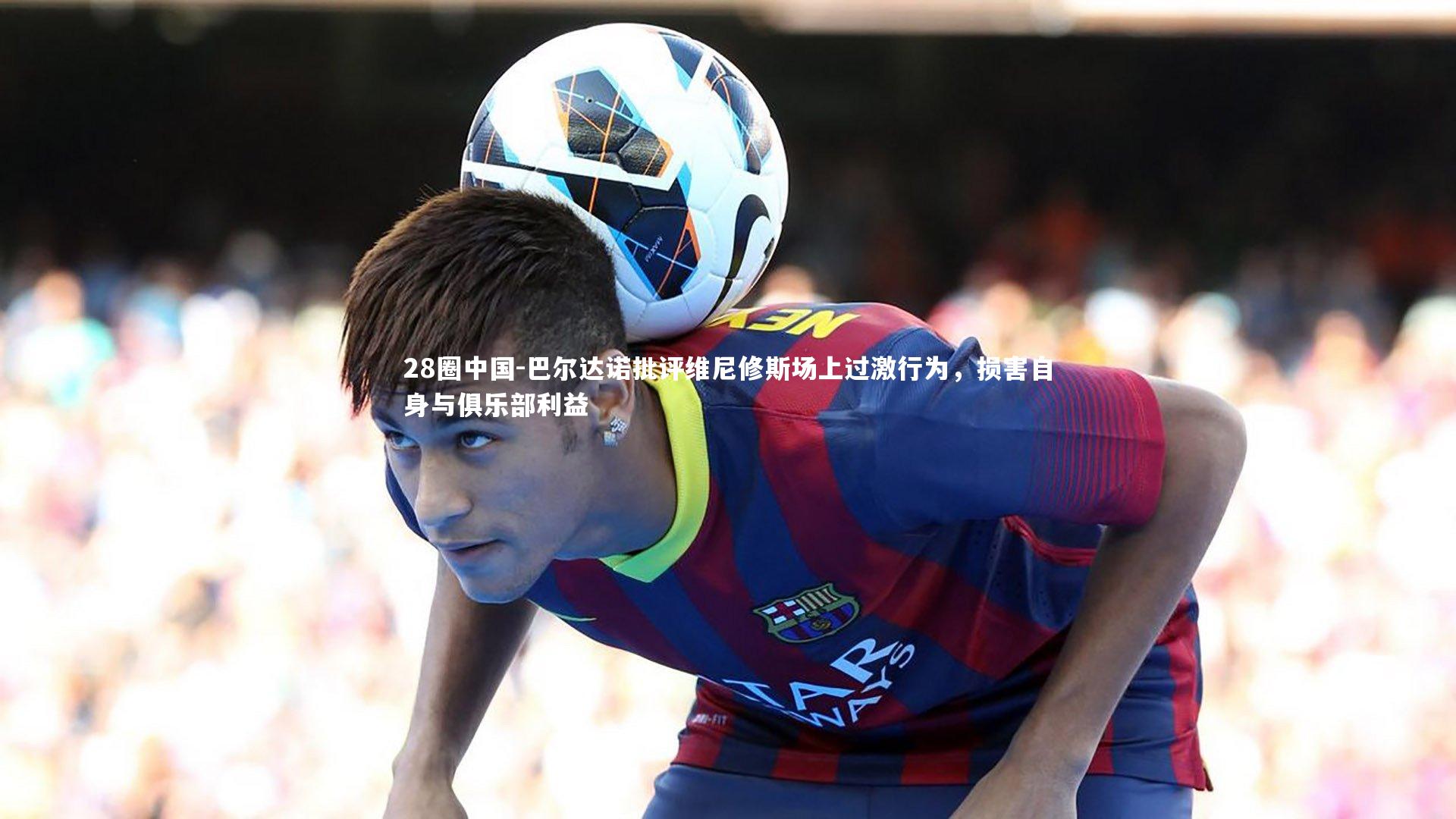 巴尔达诺批评维尼修斯场上过激行为，损害自身与俱乐部利益